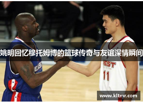 姚明回忆穆托姆博的篮球传奇与友谊深情瞬间