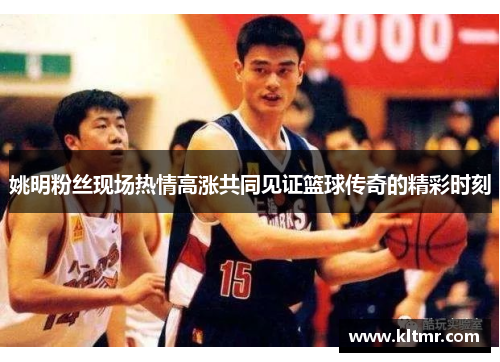 姚明粉丝现场热情高涨共同见证篮球传奇的精彩时刻