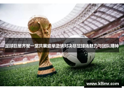 足球巨星齐聚一堂共襄盛举激情对决尽显球场魅力与团队精神