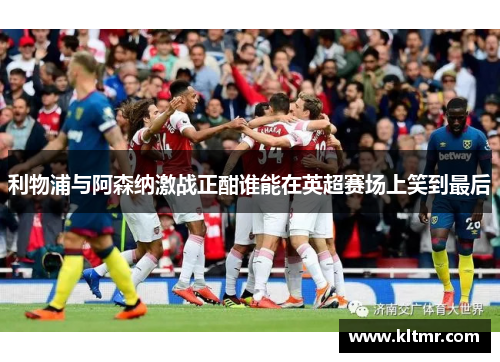 利物浦与阿森纳激战正酣谁能在英超赛场上笑到最后